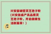 兴安盟破壁灵芝孢子粉(兴安盟盛产高品质灵芝孢子粉，开启健康生活新篇章！)
