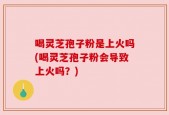 喝灵芝孢子粉是上火吗(喝灵芝孢子粉会导致上火吗？)