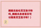 胰腺炎能吃灵芝孢子粉吗_胰腺炎患者是否可以服用灵芝孢子粉？)
