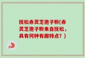 抚松赤灵芝孢子粉(赤灵芝孢子粉来自抚松，具有何种有趣特点？)