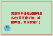 灵芝孢子油能减肥吗怎么吃(灵芝孢子油：减肥神器，如何食用？)