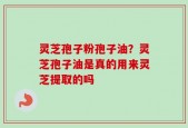 灵芝孢子粉孢子油？灵芝孢子油是真的用来灵芝提取的吗