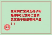 北京同仁堂灵芝孢子粉是哪种(北京同仁堂的灵芝孢子粉是哪种产品？)