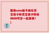 服用nmn能不能吃灵芝孢子粉灵芝孢子粉和NMN可否一起使用？)