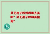 灵芝孢子粉到哪里去买呢？灵芝孢子粉购买指南？