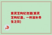 紫灵芝枸杞泡酒(紫灵芝枸杞酒，一杯滋补养生之饮)
