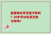 感冒能吃灵芝孢子粉的？20岁可以吃灵芝孢子粉吗？