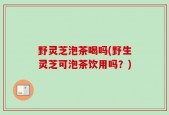 野灵芝泡茶喝吗(野生灵芝可泡茶饮用吗？)