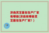 济南灵芝菌包生产厂家有哪些(济南有哪些灵芝菌包生产厂家？)