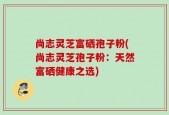 尚志灵芝富硒孢子粉(尚志灵芝孢子粉：天然富硒健康之选)