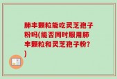 肺丰颗粒能吃灵芝孢子粉吗(能否同时服用肺丰颗粒和灵芝孢子粉？)