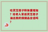 吃灵芝孢子粉体重增加？给老人家送灵芝孢子油这类的保健品合适吗？