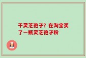 干灵芝孢子？在淘宝买了一瓶灵芝孢孑粉