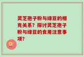 灵芝孢子粉与绿豆的相克关系？探讨灵芝孢子粉与绿豆的食用注意事项？