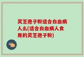 灵芝孢子粉适合白血病人么(适合白血病人食用的灵芝孢子粉)