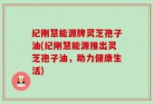 纪刚慧能源牌灵芝孢子油(纪刚慧能源推出灵芝孢子油，助力健康生活)