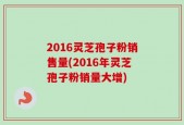 2016灵芝孢子粉销售量(2016年灵芝孢子粉销量大增)