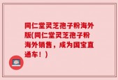 同仁堂灵芝孢子粉海外版(同仁堂灵芝孢子粉海外销售，成为国宝直通车！)