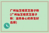 广州仙芝楼灵芝孢子粉(广州仙芝楼灵芝孢子粉：滋养身心的养生好选择)