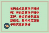 每天吃点灵芝孢子粉好吗？听说灵芝孢子粉非常好，身边的好多朋友都在吃，想问问灵芝孢子粉究竟有多好