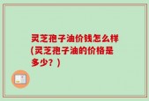 灵芝孢子油价钱怎么样(灵芝孢子油的价格是多少？)