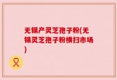 无锡产灵芝孢子粉(无锡灵芝孢子粉横扫市场)