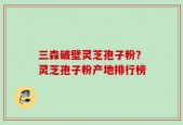 三森破壁灵芝孢子粉？灵芝孢子粉产地排行榜