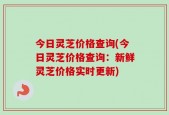 今日灵芝价格查询(今日灵芝价格查询：新鲜灵芝价格实时更新)