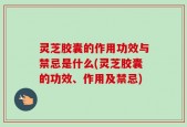 灵芝胶囊的作用功效与禁忌是什么(灵芝胶囊的功效、作用及禁忌)