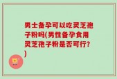 男士备孕可以吃灵芝孢子粉吗(男性备孕食用灵芝孢子粉是否可行？)