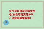 补气可以用灵芝吗女性吃(女性可用灵芝补气？这些你需要知道！)