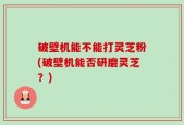破壁机能不能打灵芝粉(破壁机能否研磨灵芝？)