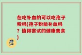 在吃补血的可以吃孢子粉吗(孢子粉能补血吗？值得尝试的健康美食)