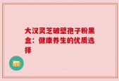 大汉灵芝破壁孢子粉黑盒：健康养生的优质选择