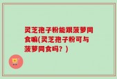 灵芝孢子粉能跟菠萝同食嘛(灵芝孢子粉可与菠萝同食吗？)