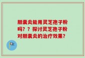 胆囊炎能用灵芝孢子粉吗？？探讨灵芝孢子粉对胆囊炎的治疗效果？