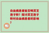 白血病患者能否喝灵芝孢子粉？探讨灵芝孢子粉对白血病患者的影响？