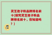 灵芝孢子粉品牌排名前十(探究灵芝孢子粉品牌排名前十，你知道吗？)