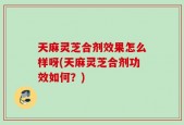 天麻灵芝合剂效果怎么样呀(天麻灵芝合剂功效如何？)