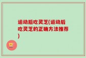 运动后吃灵芝(运动后吃灵芝的正确方法推荐)