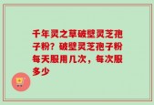 千年灵之草破壁灵芝孢子粉？破壁灵芝孢子粉每天服用几次，每次服多少