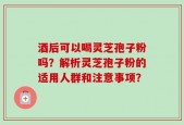 酒后可以喝灵芝孢子粉吗？解析灵芝孢子粉的适用人群和注意事项？