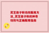 灵芝孢子粉功效服用方法_灵芝孢子粉的神奇功效与正确服用指南