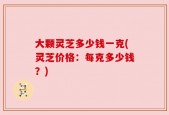 大颗灵芝多少钱一克(灵芝价格：每克多少钱？)