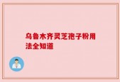 乌鲁木齐灵芝孢子粉用法全知道