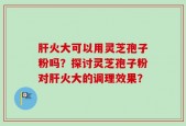 肝火大可以用灵芝孢子粉吗？探讨灵芝孢子粉对肝火大的调理效果？