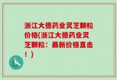 浙江大德药业灵芝颗粒价格(浙江大德药业灵芝颗粒：最新价格直击！)