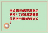 有运芝牌破壁灵芝孢子粉吗？了解运芝牌破壁灵芝孢子粉的购买方式？