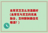 虫草灵芝怎么泡酒最好(虫草花与灵芝的完美融合，怎样酿制最佳花雕酒？)