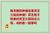粗多糖抗肿瘤还是灵芝三萜抗肿瘤？灵芝孢子粉里的灵芝三萜和总三萜，说的是一回事吗